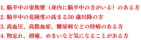 1. 脳卒中の家族歴（身内に脳卒中の方がいる）のある方　2. 脳卒中の危険度の高まる50 歳以降の方　3. 高血圧、高脂血症、糖尿病などの持病のある方　4. 物忘れ、頭痛、めまいなど気になることがある方